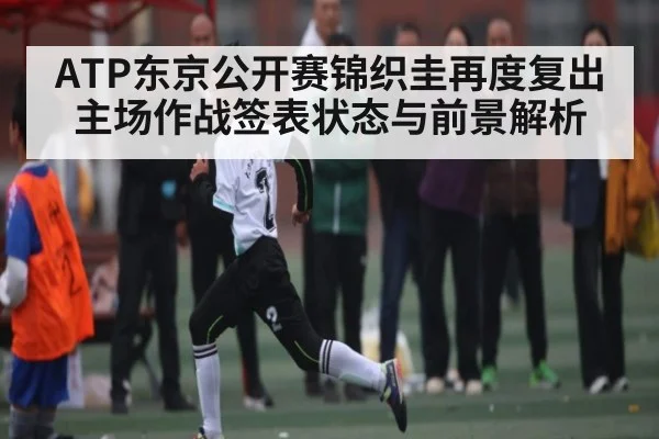 ATP东京公开赛锦织圭再度复出主场作战签表状态与前景解析